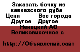 Заказать бочку из кавказского дуба › Цена ­ 100 - Все города Другое » Другое   . Ненецкий АО,Великовисочное с.